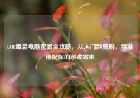 LOL组装电脑配置全攻略，从入门到高刷，精准适配你的游戏需求