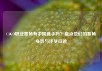 CSGO职业赛场有中国选手吗？盘点他们的赛场身影与逐梦征途