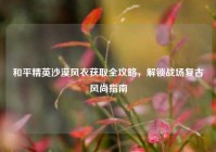 和平精英沙漠风衣获取全攻略，解锁战场复古风尚指南