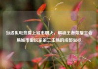 当虚拟电竞撞上城市烟火，解锁王者荣耀主会场城市里玩家第二主场的成都坐标