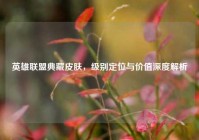 英雄联盟典藏皮肤，级别定位与价值深度解析