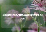 和平精英技巧模式开启全攻略与进阶玩法解锁指南