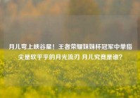 月儿弯上峡谷星！王者荣耀妹妹杯冠军中单指尖是软乎乎的月光流刃 月儿究竟是谁？