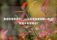 离谱但细思极恐！LOL玩家晋级赛攒够126胜点，反倒哭晕在峡谷？