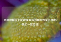 陪晓峰解说王者荣耀 峡谷热血与欢笑的是谁？我们一起见证！