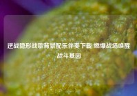 逆战隐形战歌背景配乐伴奏下载 燃爆战场唤醒战斗基因
