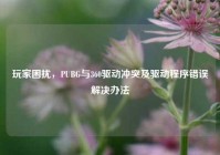 玩家困扰，PUBG与360驱动冲突及驱动程序错误解决办法