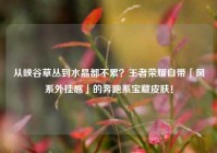从峡谷草丛到水晶都不累？王者荣耀自带「风系外挂感」的奔跑系宝藏皮肤！