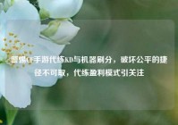 警惕CF手游代练KD与机器刷分，破坏公平的捷径不可取，代练盈利模式引关注
