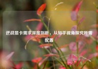 逆战显卡需求深度剖析，从知乎视角探究所需配置