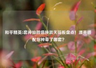 和平精英5套神仙颜值换装天花板盘点！漂亮搭配你种草了哪套？