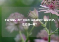 王者荣耀，木兰风斩与宫本武藏的宿命对决，谁更胜一筹？