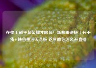 在快手刷王者荣耀才够顶！新赛季硬核上分干货+峡谷整活天花板 这里教你怎么开直播