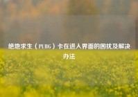 绝地求生（PUBG）卡在进入界面的困扰及解决办法