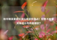 和平精英童趣拉满玩具皮肤盘点！好看不踩雷实用感在线的是哪款？