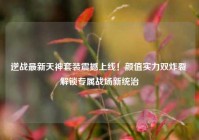 逆战最新天神套装震撼上线！颜值实力双炸裂 解锁专属战场新统治