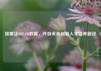 探索泛STEAM教育，开辟未来创新人才培养新径