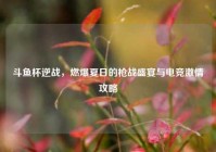 斗鱼杯逆战，燃爆夏日的枪战盛宴与电竞激情攻略