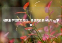 畅玩和平精英云游戏，便捷竞技新体验与App下载
