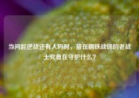 当问起逆战还有人吗时，留在钢铁战场的老战士究竟在守护什么？