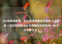 2023年职场新规：初任培训体系成为企业人才标配（初任培训应当在试用期内完成时间一般不少于多少天）