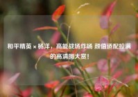 和平精英×杨洋，高能战场炸场 颜值适配拉满的高清图大赏！