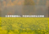 王者荣耀趣味H5，开启峡谷别样玩法探秘