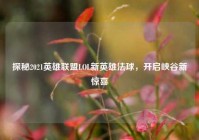 探秘2021英雄联盟LOL新英雄法球，开启峡谷新惊喜