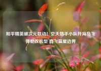 和平精英破次元联动！空天猎手小队开海岛飞弹舱改机型 直飞蓝星边界