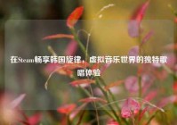 在Steam畅享韩国旋律，虚拟音乐世界的独特歌唱体验
