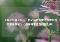 《姜子牙妻子马氏：历史与传说中的贤妻与怨妇形象解析》（姜子牙老婆封的什么神）