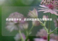 逆战翡翠斧头，近战利器用法与传奇风采