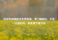 逆战电视端超全免费指南，零门槛畅玩，不花一分冤枉钱，附免费下载方法