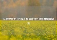 玩绝地求生（PUBG）电脑发烫？这些妙招来解决