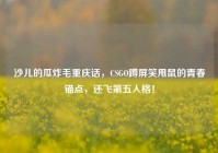 沙儿的瓜炸毛重庆话，CSGO蹲屏笑甩鼠的青春锚点，还飞第五人格！