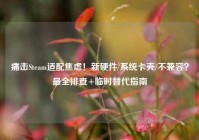 痛击Steam适配焦虑！新硬件/系统卡壳/不兼容？最全排查+临时替代指南
