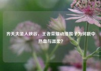 齐天大圣入峡谷，王者荣耀动漫猴子为何戳中热血与温柔？