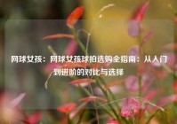 网球女孩：网球女孩球拍选购全指南：从入门到进阶的对比与选择