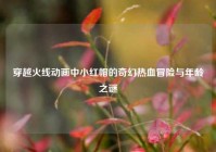 穿越火线动画中小红帽的奇幻热血冒险与年龄之谜
