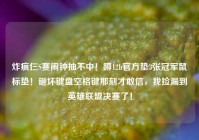 炸疯仨S赛闹钟抽不中！蹲12h官方垫3张冠军鼠标垫！砸坏键盘空格键那刻才敢信，我捡漏到英雄联盟决赛了！