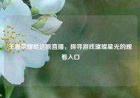 王者荣耀哈达斯直播，探寻游戏璀璨星光的观看入口
