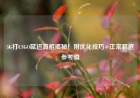 5G打CSGO延迟真相揭秘！附优化技巧+正常延迟参考值