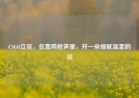CSGO立花，在轰鸣枪声里，开一朵细腻温柔的花