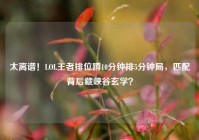 太离谱！LOL王者排位蹲10分钟排5分钟局，匹配背后藏峡谷玄学？