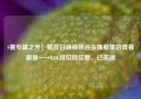 S赛专属之外！藏在召唤师峡谷头像框里的青春徽章——LOL排位段位框，已关闭