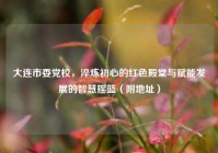 大连市委党校，淬炼初心的红色殿堂与赋能发展的智慧摇篮（附地址）