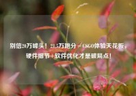 别信20万噱头！21.5万跑分≠CSGO体验天花板，硬件细节+软件优化才是破局点！
