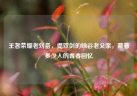 王者荣耀老刘备，提双剑的峡谷老父亲，藏着多少人的青春回忆