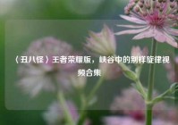 〈丑八怪〉王者荣耀版，峡谷中的别样旋律视频合集