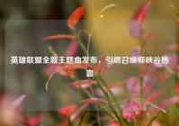 英雄联盟全新主题曲发布，引燃召唤师峡谷热血